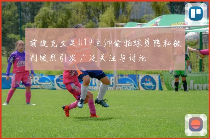 前捷克女足U19主帅偷拍球员隐私被判缓刑引发广泛关注与讨论