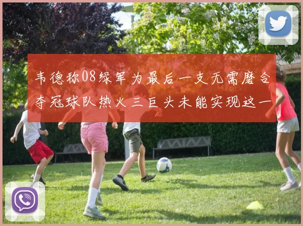 韦德称08绿军为最后一支无需磨合夺冠球队热火三巨头未能实现这一目标