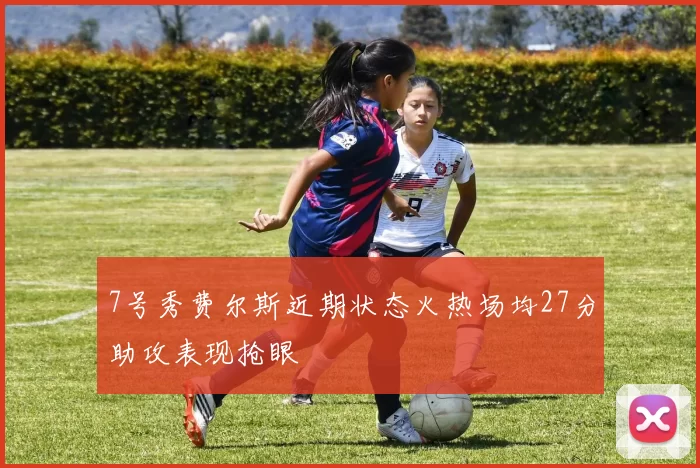 7号秀费尔斯近期状态火热场均27分助攻表现抢眼