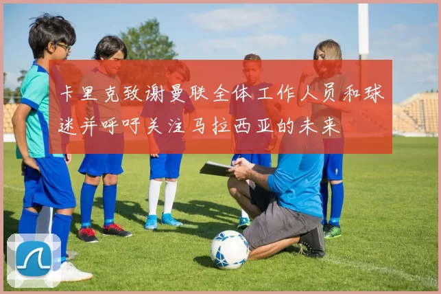 卡里克致谢曼联全体工作人员和球迷并呼吁关注马拉西亚的未来