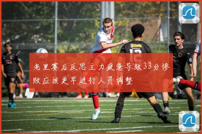 老里赛后反思主力疲惫导致33分惨败应该更早进行人员调整