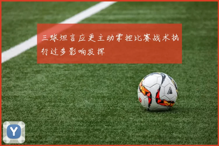 三球坦言应更主动掌控比赛战术执行过多影响发挥