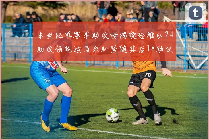 本世纪单赛季助攻榜揭晓哈维以24助攻领跑迪马尔科紧随其后18助攻