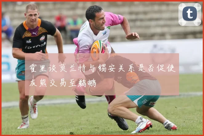 霍里谈莫兰特与锡安关系是否促使灰熊交易至鹈鹕