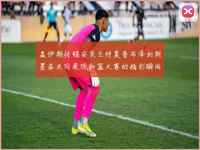 盖伊期待锡安莫兰特夏普布泽利斯墨菲共同展现扣篮大赛的精彩瞬间