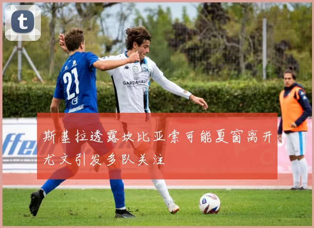 斯基拉透露坎比亚索可能夏窗离开尤文引发多队关注
