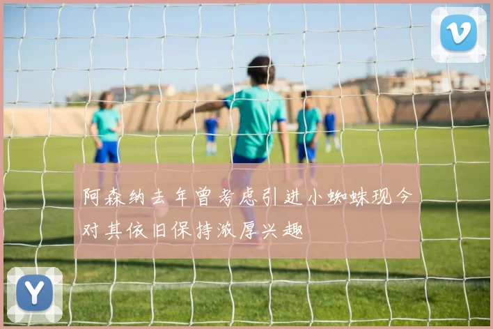 阿森纳去年曾考虑引进小蜘蛛现今对其依旧保持浓厚兴趣