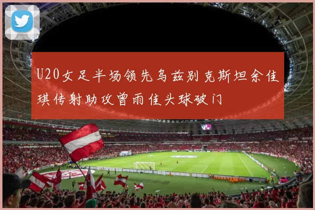 U20女足半场领先乌兹别克斯坦余佳琪传射助攻曾雨佳头球破门