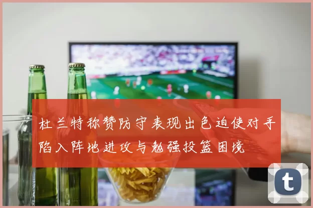 杜兰特称赞防守表现出色迫使对手陷入阵地进攻与勉强投篮困境