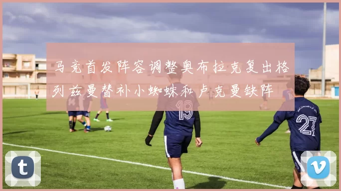 马竞首发阵容调整奥布拉克复出格列兹曼替补小蜘蛛和卢克曼缺阵