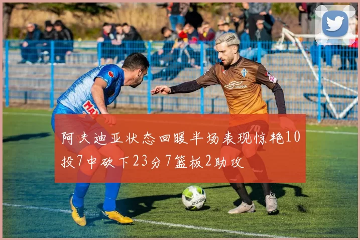 阿夫迪亚状态回暖半场表现惊艳10投7中砍下23分7篮板2助攻