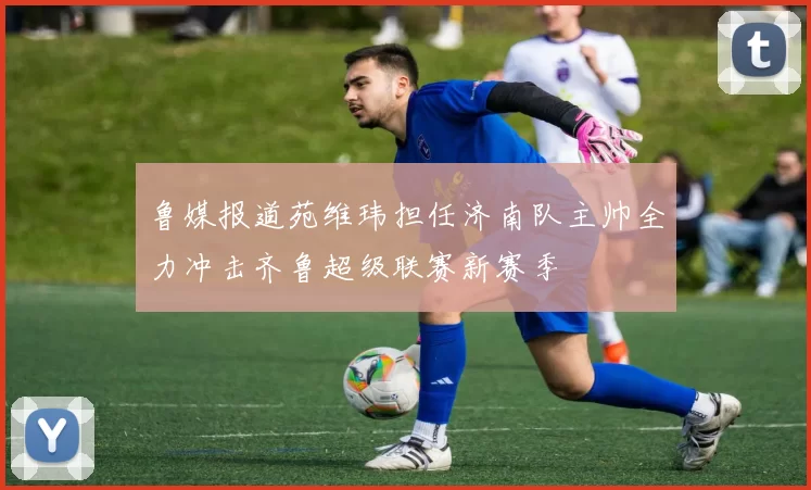 鲁媒报道苑维玮担任济南队主帅全力冲击齐鲁超级联赛新赛季