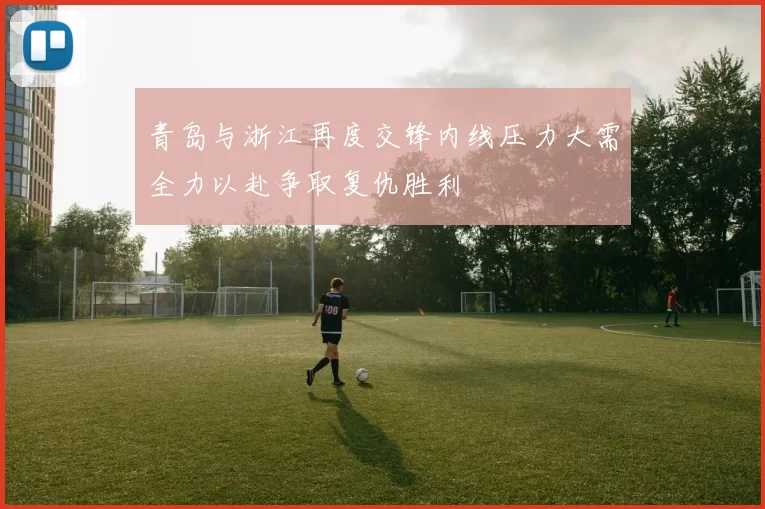 青岛与浙江再度交锋内线压力大需全力以赴争取复仇胜利
