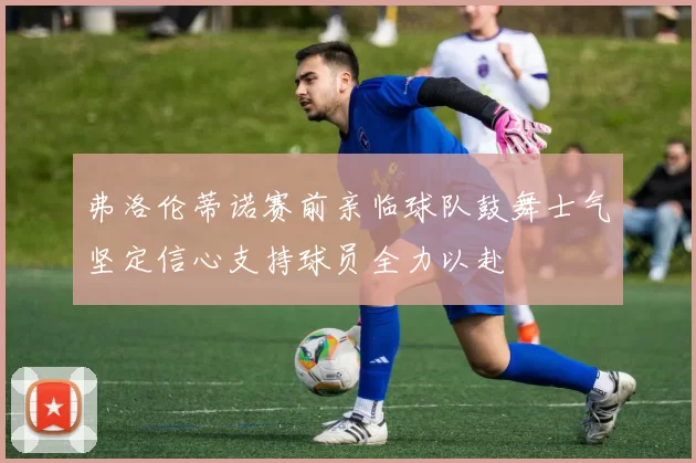 弗洛伦蒂诺赛前亲临球队鼓舞士气坚定信心支持球员全力以赴