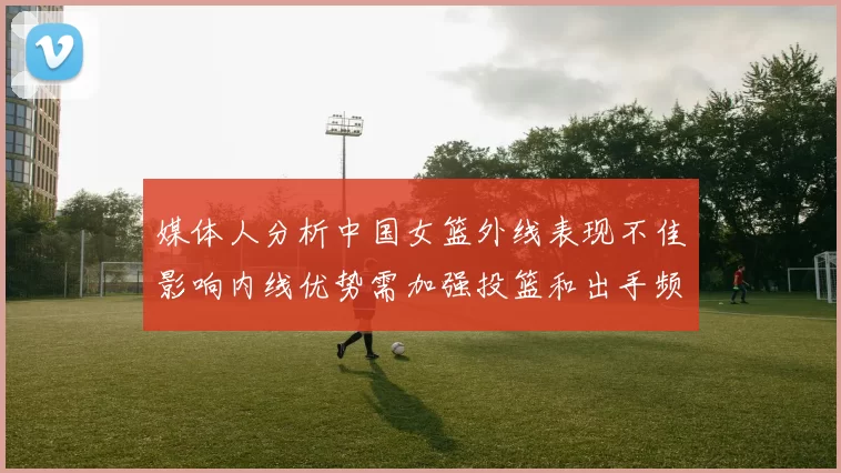 媒体人分析中国女篮外线表现不佳影响内线优势需加强投篮和出手频率
