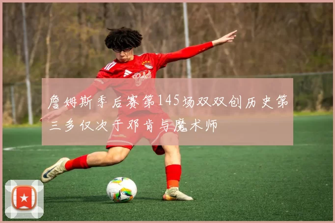 詹姆斯季后赛第145场双双创历史第三多仅次于邓肯与魔术师
